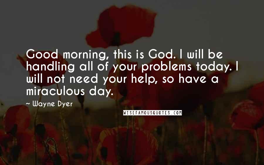 Wayne Dyer Quotes: Good morning, this is God. I will be handling all of your problems today. I will not need your help, so have a miraculous day.