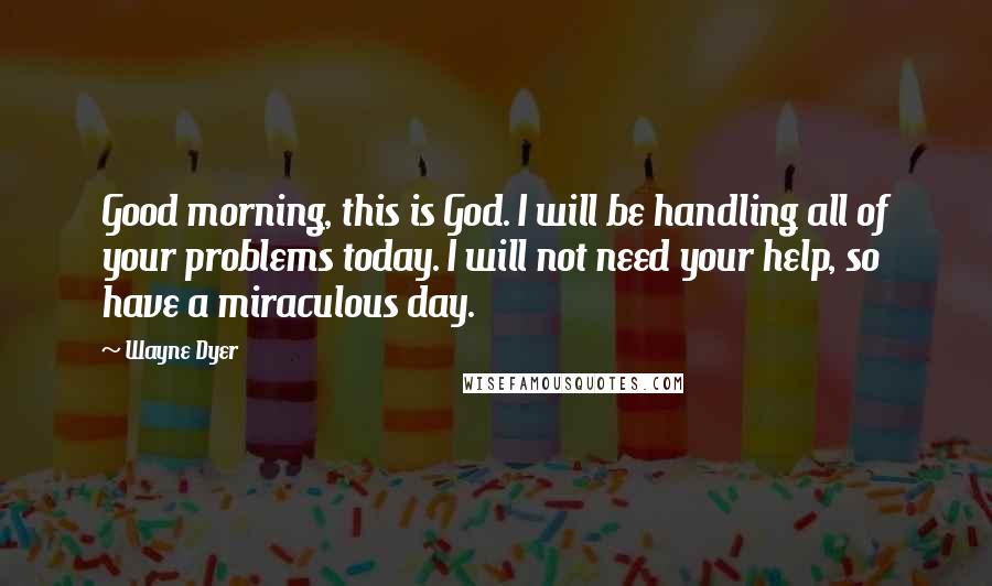 Wayne Dyer Quotes: Good morning, this is God. I will be handling all of your problems today. I will not need your help, so have a miraculous day.