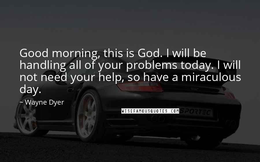 Wayne Dyer Quotes: Good morning, this is God. I will be handling all of your problems today. I will not need your help, so have a miraculous day.