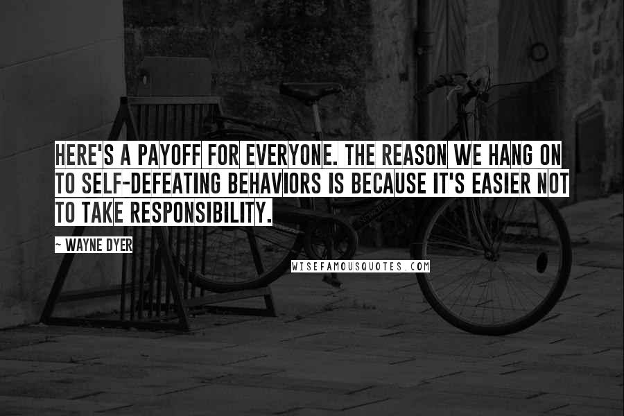 Wayne Dyer Quotes: Here's a payoff for everyone. The reason we hang on to self-defeating behaviors is because it's easier not to take responsibility.