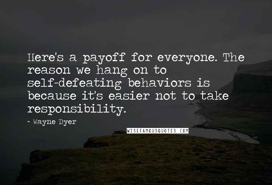 Wayne Dyer Quotes: Here's a payoff for everyone. The reason we hang on to self-defeating behaviors is because it's easier not to take responsibility.