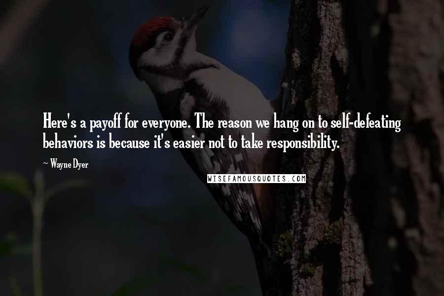 Wayne Dyer Quotes: Here's a payoff for everyone. The reason we hang on to self-defeating behaviors is because it's easier not to take responsibility.