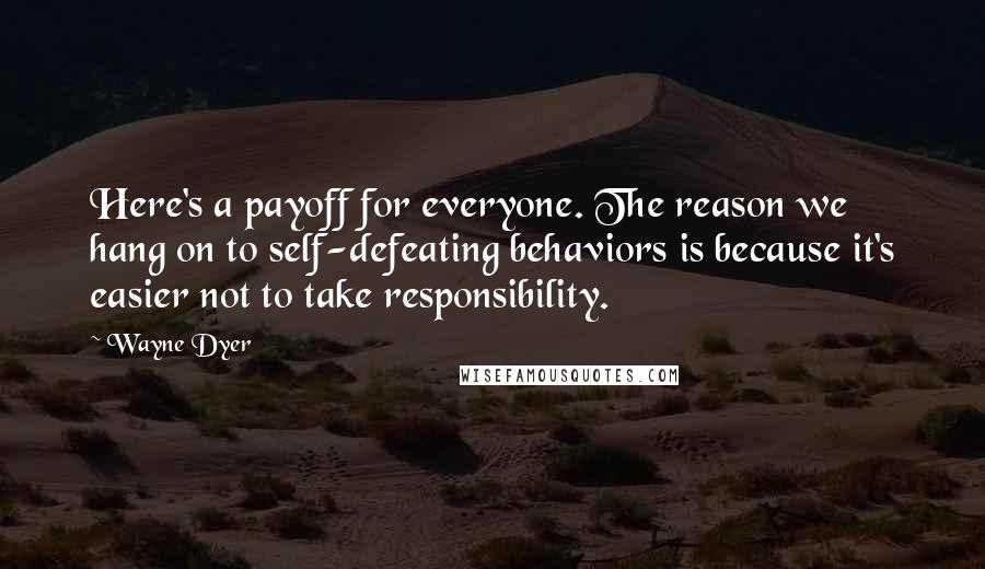 Wayne Dyer Quotes: Here's a payoff for everyone. The reason we hang on to self-defeating behaviors is because it's easier not to take responsibility.