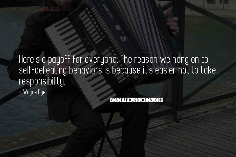 Wayne Dyer Quotes: Here's a payoff for everyone. The reason we hang on to self-defeating behaviors is because it's easier not to take responsibility.