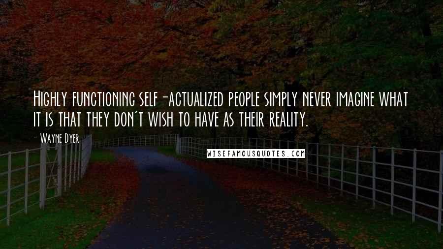 Wayne Dyer Quotes: Highly functioning self-actualized people simply never imagine what it is that they don't wish to have as their reality.