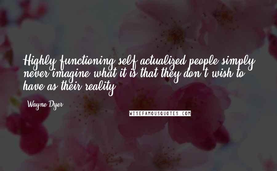 Wayne Dyer Quotes: Highly functioning self-actualized people simply never imagine what it is that they don't wish to have as their reality.