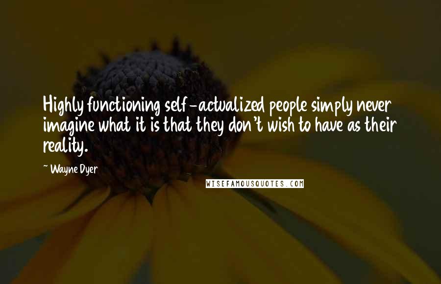 Wayne Dyer Quotes: Highly functioning self-actualized people simply never imagine what it is that they don't wish to have as their reality.