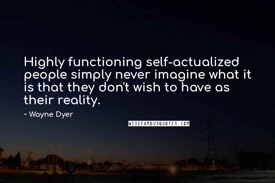 Wayne Dyer Quotes: Highly functioning self-actualized people simply never imagine what it is that they don't wish to have as their reality.