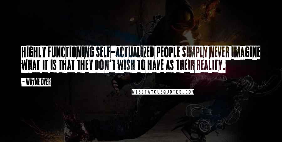 Wayne Dyer Quotes: Highly functioning self-actualized people simply never imagine what it is that they don't wish to have as their reality.