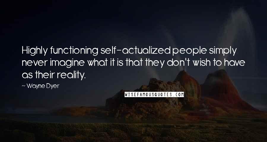 Wayne Dyer Quotes: Highly functioning self-actualized people simply never imagine what it is that they don't wish to have as their reality.