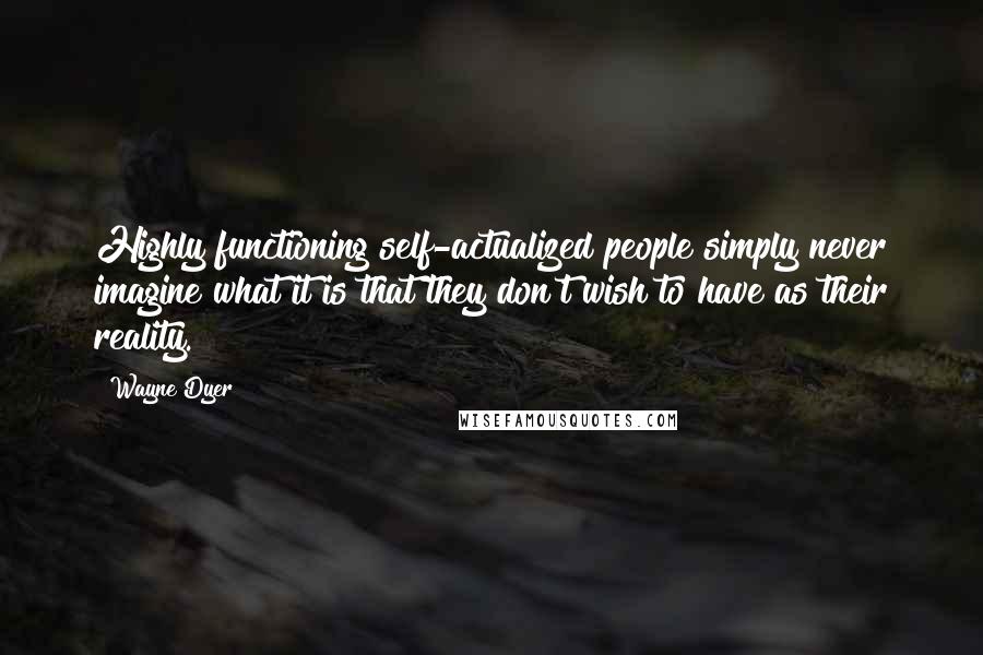 Wayne Dyer Quotes: Highly functioning self-actualized people simply never imagine what it is that they don't wish to have as their reality.