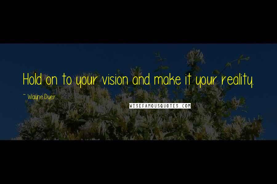 Wayne Dyer Quotes: Hold on to your vision and make it your reality.