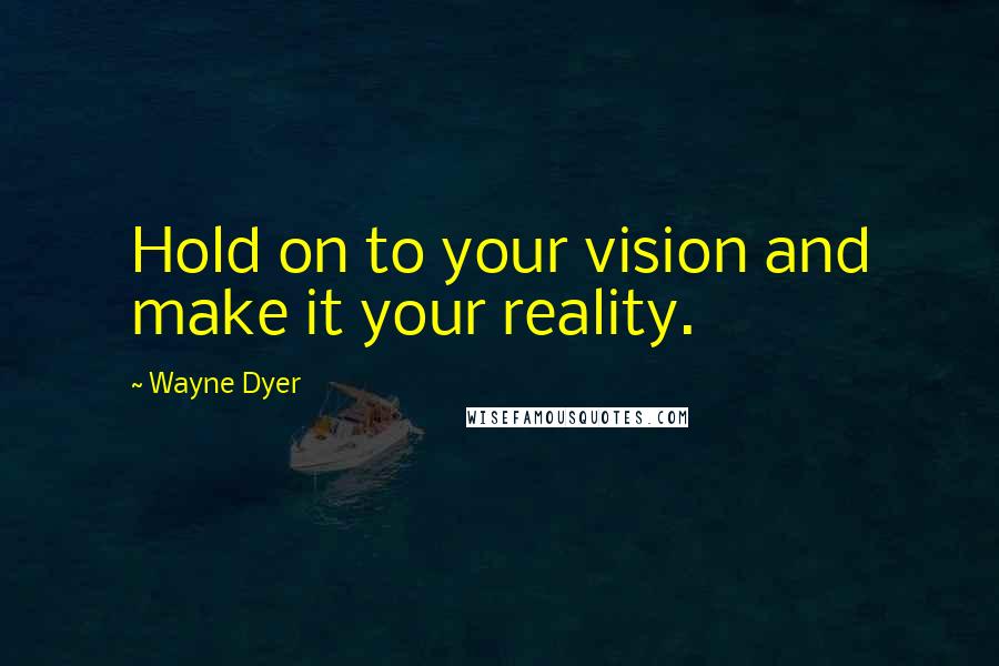 Wayne Dyer Quotes: Hold on to your vision and make it your reality.