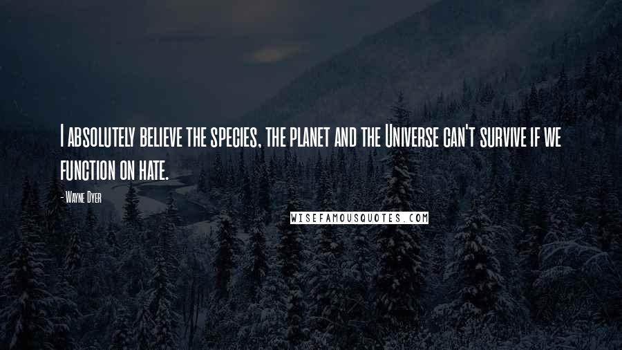 Wayne Dyer Quotes: I absolutely believe the species, the planet and the Universe can't survive if we function on hate.