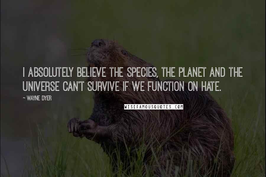 Wayne Dyer Quotes: I absolutely believe the species, the planet and the Universe can't survive if we function on hate.