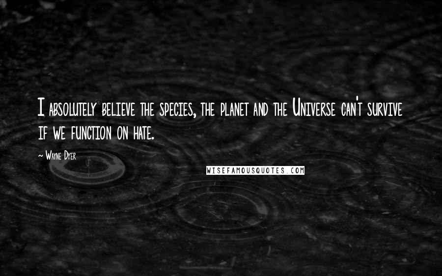 Wayne Dyer Quotes: I absolutely believe the species, the planet and the Universe can't survive if we function on hate.