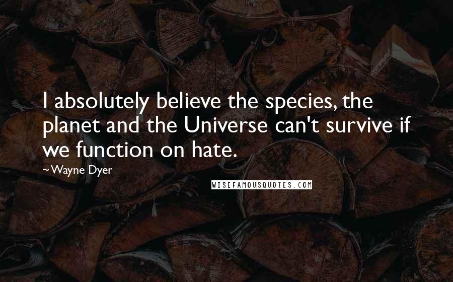 Wayne Dyer Quotes: I absolutely believe the species, the planet and the Universe can't survive if we function on hate.
