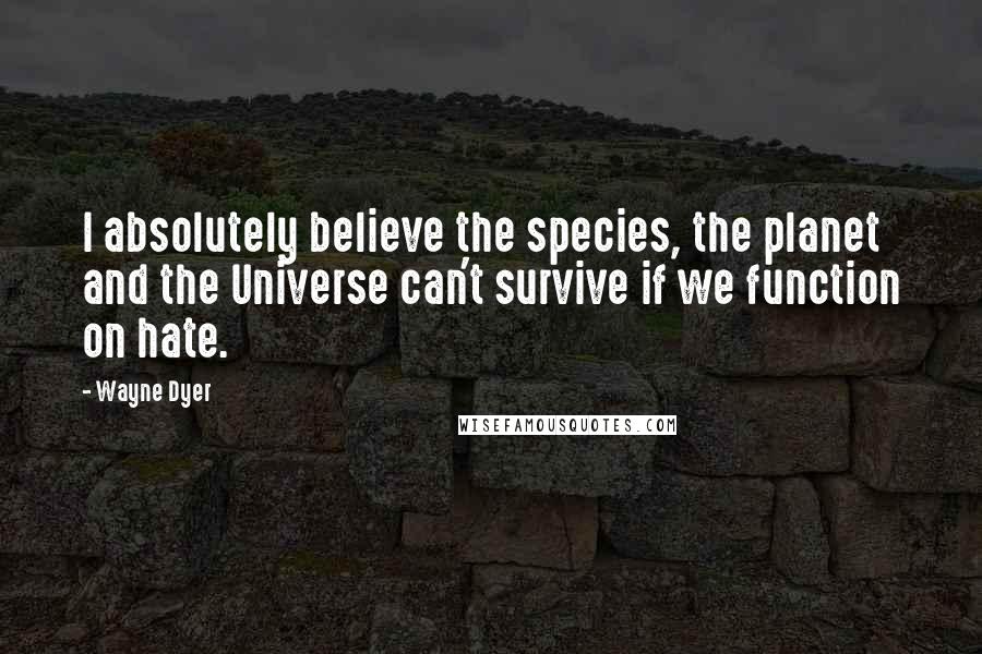 Wayne Dyer Quotes: I absolutely believe the species, the planet and the Universe can't survive if we function on hate.
