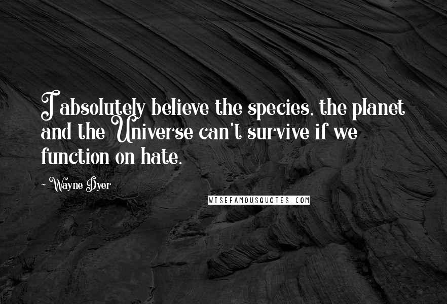 Wayne Dyer Quotes: I absolutely believe the species, the planet and the Universe can't survive if we function on hate.