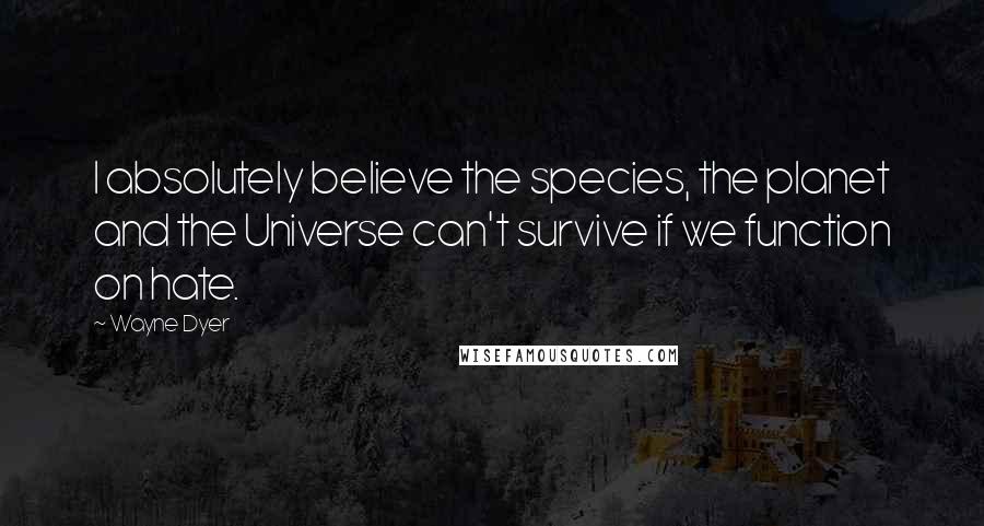 Wayne Dyer Quotes: I absolutely believe the species, the planet and the Universe can't survive if we function on hate.