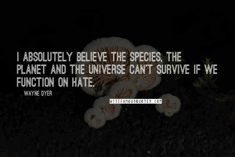 Wayne Dyer Quotes: I absolutely believe the species, the planet and the Universe can't survive if we function on hate.