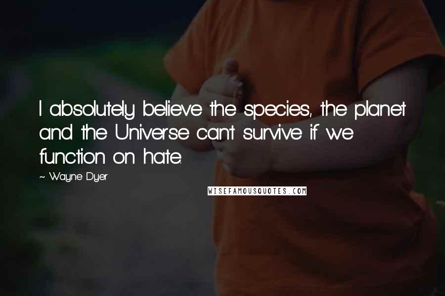 Wayne Dyer Quotes: I absolutely believe the species, the planet and the Universe can't survive if we function on hate.