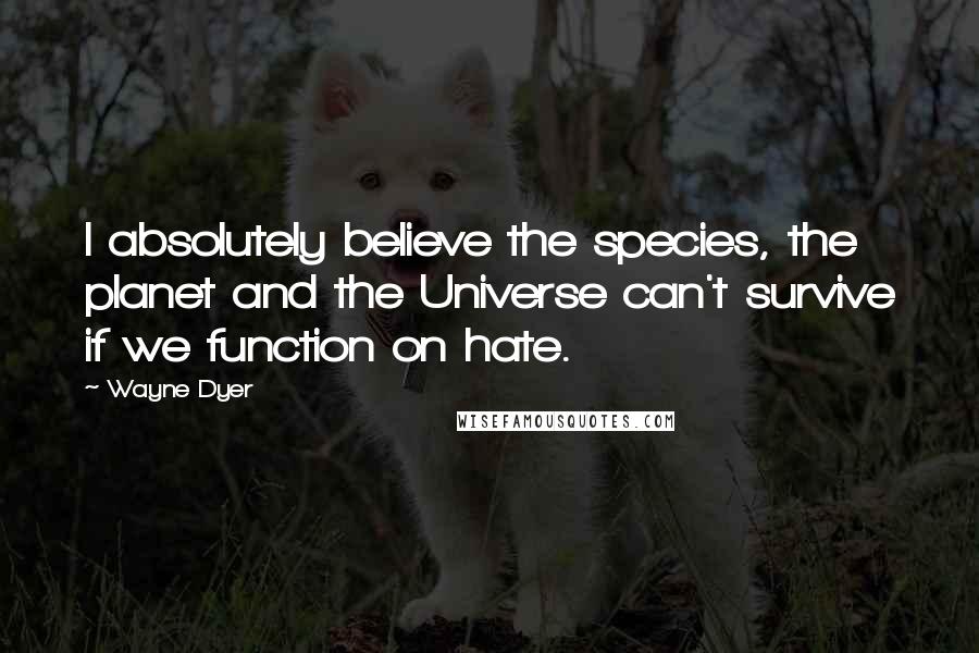 Wayne Dyer Quotes: I absolutely believe the species, the planet and the Universe can't survive if we function on hate.