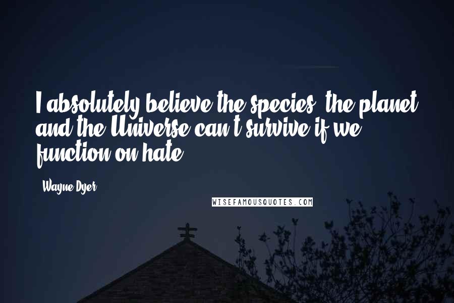 Wayne Dyer Quotes: I absolutely believe the species, the planet and the Universe can't survive if we function on hate.