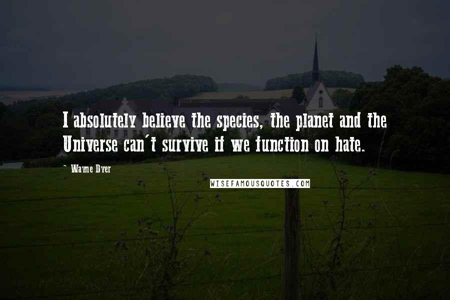 Wayne Dyer Quotes: I absolutely believe the species, the planet and the Universe can't survive if we function on hate.