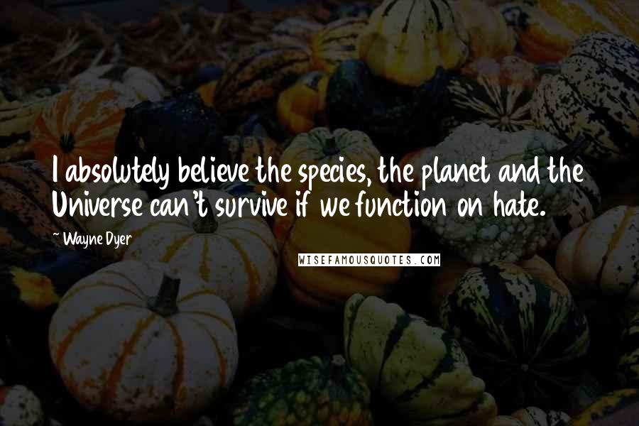 Wayne Dyer Quotes: I absolutely believe the species, the planet and the Universe can't survive if we function on hate.