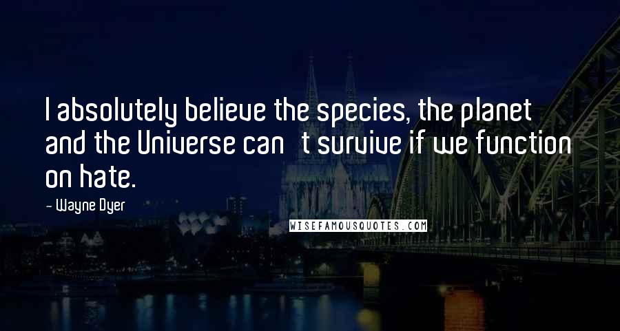 Wayne Dyer Quotes: I absolutely believe the species, the planet and the Universe can't survive if we function on hate.