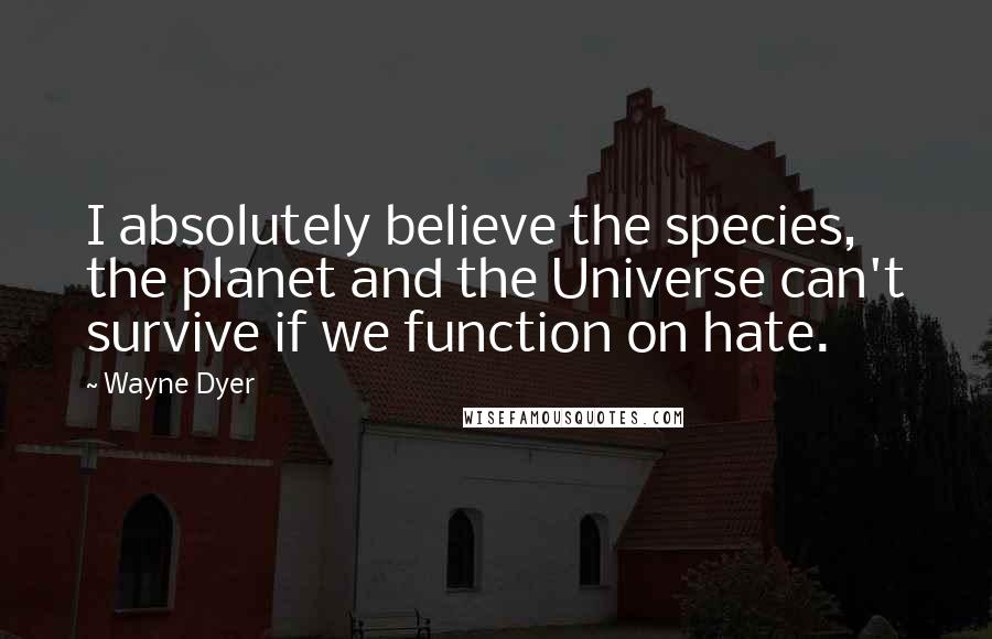 Wayne Dyer Quotes: I absolutely believe the species, the planet and the Universe can't survive if we function on hate.