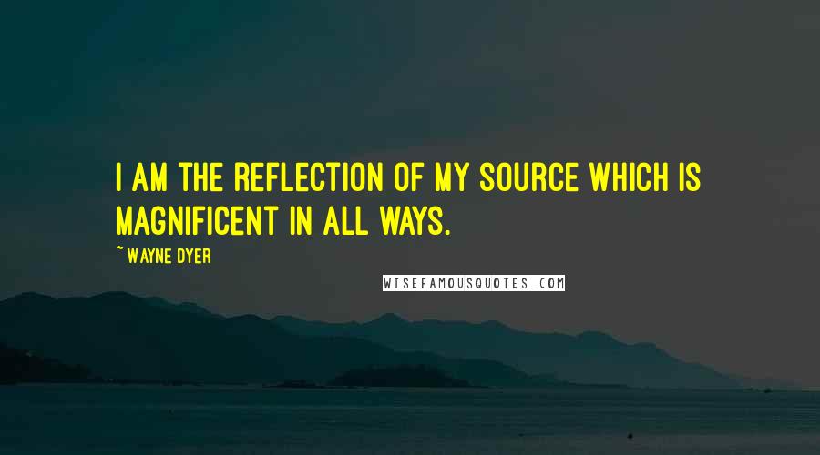 Wayne Dyer Quotes: I am the reflection of my source which is magnificent in all ways.