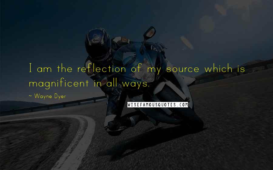 Wayne Dyer Quotes: I am the reflection of my source which is magnificent in all ways.