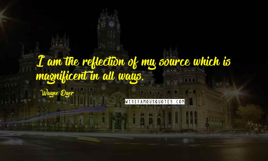 Wayne Dyer Quotes: I am the reflection of my source which is magnificent in all ways.