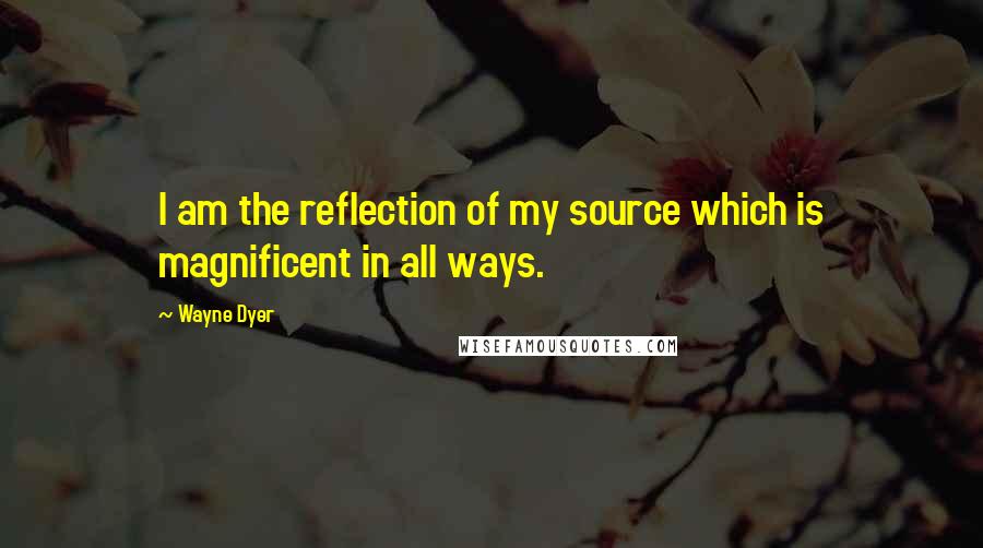 Wayne Dyer Quotes: I am the reflection of my source which is magnificent in all ways.