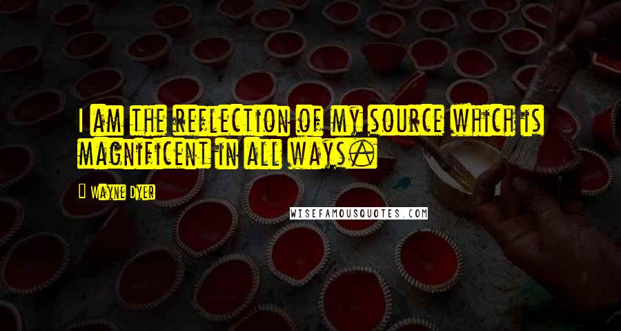 Wayne Dyer Quotes: I am the reflection of my source which is magnificent in all ways.