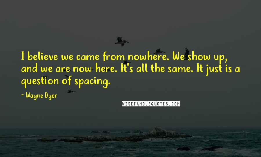Wayne Dyer Quotes: I believe we came from nowhere. We show up, and we are now here. It's all the same. It just is a question of spacing.