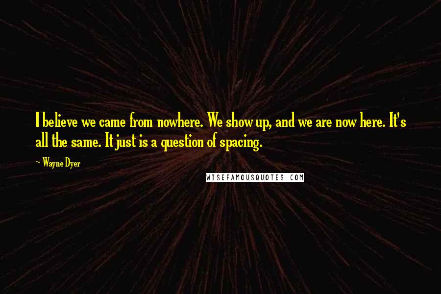 Wayne Dyer Quotes: I believe we came from nowhere. We show up, and we are now here. It's all the same. It just is a question of spacing.