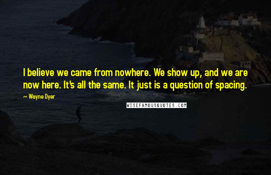Wayne Dyer Quotes: I believe we came from nowhere. We show up, and we are now here. It's all the same. It just is a question of spacing.