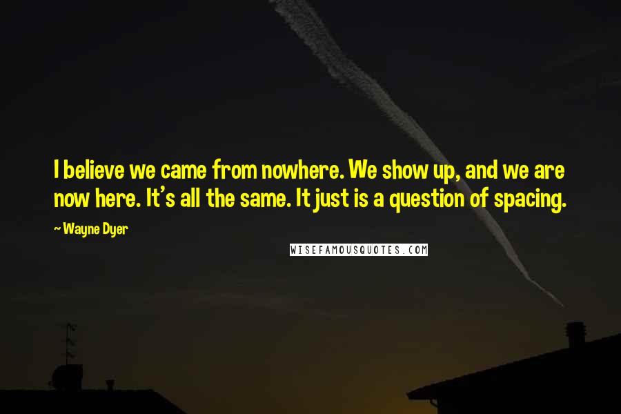Wayne Dyer Quotes: I believe we came from nowhere. We show up, and we are now here. It's all the same. It just is a question of spacing.