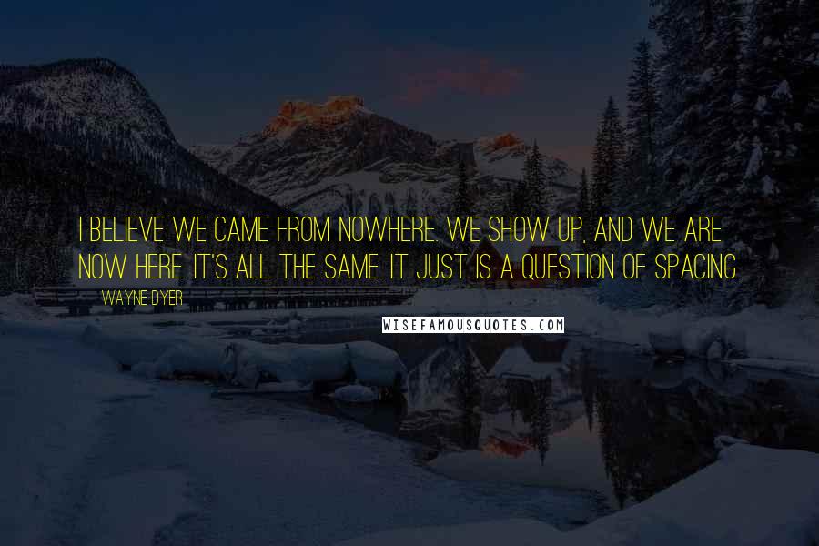 Wayne Dyer Quotes: I believe we came from nowhere. We show up, and we are now here. It's all the same. It just is a question of spacing.