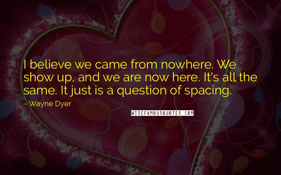 Wayne Dyer Quotes: I believe we came from nowhere. We show up, and we are now here. It's all the same. It just is a question of spacing.