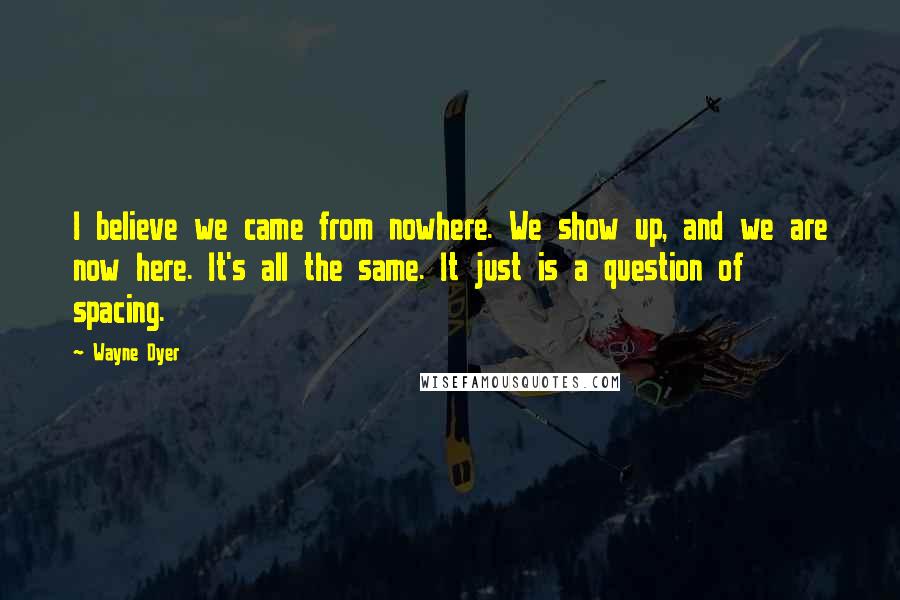 Wayne Dyer Quotes: I believe we came from nowhere. We show up, and we are now here. It's all the same. It just is a question of spacing.