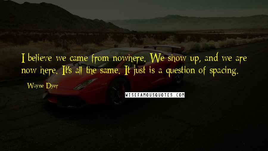 Wayne Dyer Quotes: I believe we came from nowhere. We show up, and we are now here. It's all the same. It just is a question of spacing.