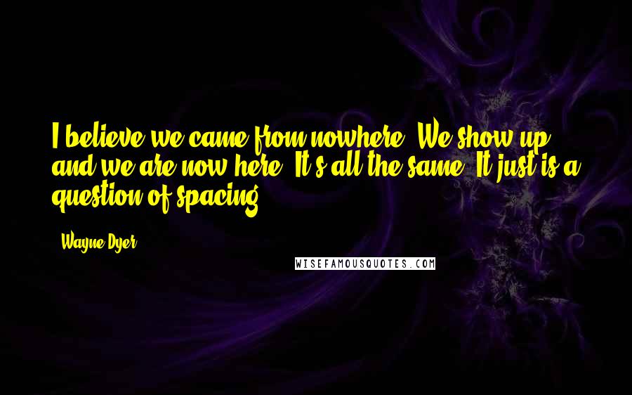 Wayne Dyer Quotes: I believe we came from nowhere. We show up, and we are now here. It's all the same. It just is a question of spacing.