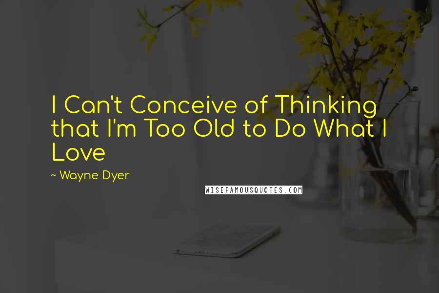 Wayne Dyer Quotes: I Can't Conceive of Thinking that I'm Too Old to Do What I Love