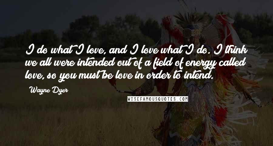 Wayne Dyer Quotes: I do what I love, and I love what I do. I think we all were intended out of a field of energy called love, so you must be love in order to intend.