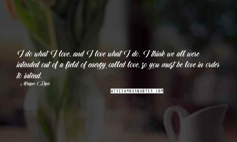 Wayne Dyer Quotes: I do what I love, and I love what I do. I think we all were intended out of a field of energy called love, so you must be love in order to intend.