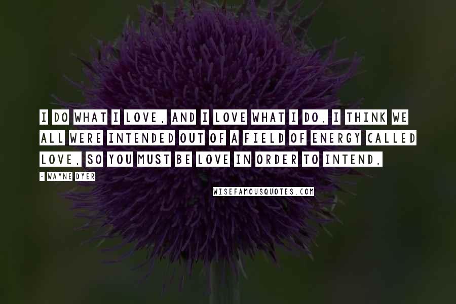Wayne Dyer Quotes: I do what I love, and I love what I do. I think we all were intended out of a field of energy called love, so you must be love in order to intend.